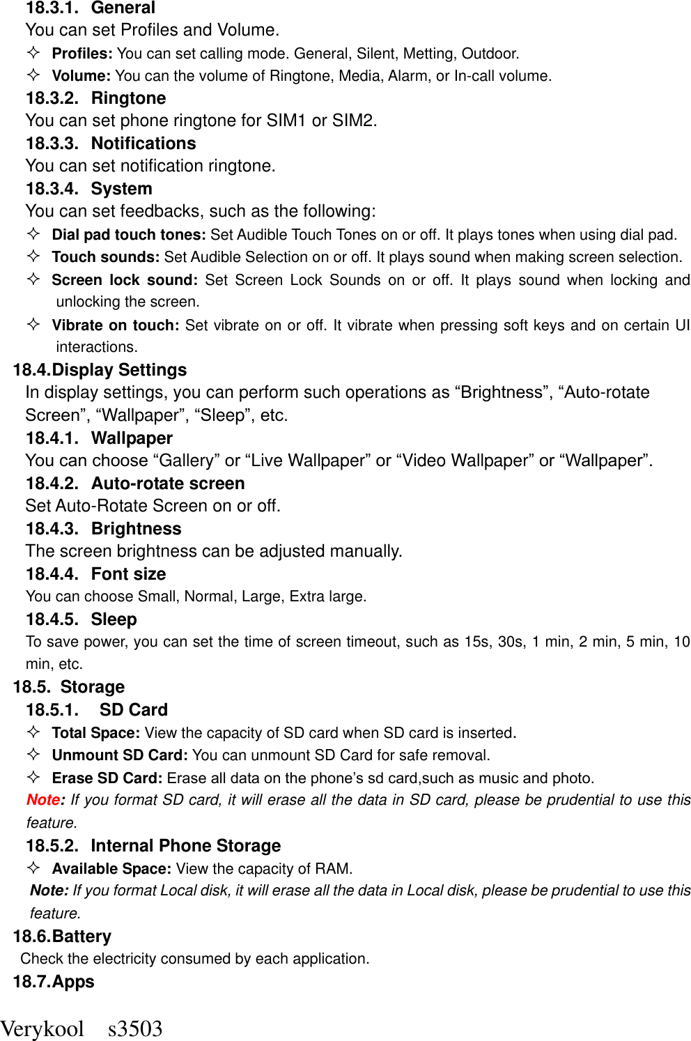  Verykool    s3503 18.3.1.  General You can set Profiles and Volume.  Profiles: You can set calling mode. General, Silent, Metting, Outdoor.  Volume: You can the volume of Ringtone, Media, Alarm, or In-call volume. 18.3.2.  Ringtone You can set phone ringtone for SIM1 or SIM2. 18.3.3.  Notifications You can set notification ringtone. 18.3.4.  System You can set feedbacks, such as the following:  Dial pad touch tones: Set Audible Touch Tones on or off. It plays tones when using dial pad.  Touch sounds: Set Audible Selection on or off. It plays sound when making screen selection.  Screen  lock  sound:  Set  Screen  Lock  Sounds  on  or  off.  It  plays  sound  when  locking  and unlocking the screen.  Vibrate on touch: Set vibrate on or off. It vibrate when pressing soft keys and on certain UI interactions. 18.4. Display Settings In display settings, you can perform such operations as “Brightness”, “Auto-rotate Screen”, “Wallpaper”, “Sleep”, etc. 18.4.1.  Wallpaper You can choose “Gallery” or “Live Wallpaper” or “Video Wallpaper” or “Wallpaper”.   18.4.2.  Auto-rotate screen Set Auto-Rotate Screen on or off. 18.4.3.  Brightness The screen brightness can be adjusted manually. 18.4.4.  Font size You can choose Small, Normal, Large, Extra large. 18.4.5.  Sleep To save power, you can set the time of screen timeout, such as 15s, 30s, 1 min, 2 min, 5 min, 10 min, etc. 18.5.   Storage 18.5.1.    SD Card  Total Space: View the capacity of SD card when SD card is inserted.  Unmount SD Card: You can unmount SD Card for safe removal.  Erase SD Card: Erase all data on the phone’s sd card,such as music and photo. Note: If you format SD card, it will erase all the data in SD card, please be prudential to use this feature. 18.5.2.  Internal Phone Storage  Available Space: View the capacity of RAM. Note: If you format Local disk, it will erase all the data in Local disk, please be prudential to use this feature. 18.6. Battery Check the electricity consumed by each application. 18.7. Apps 