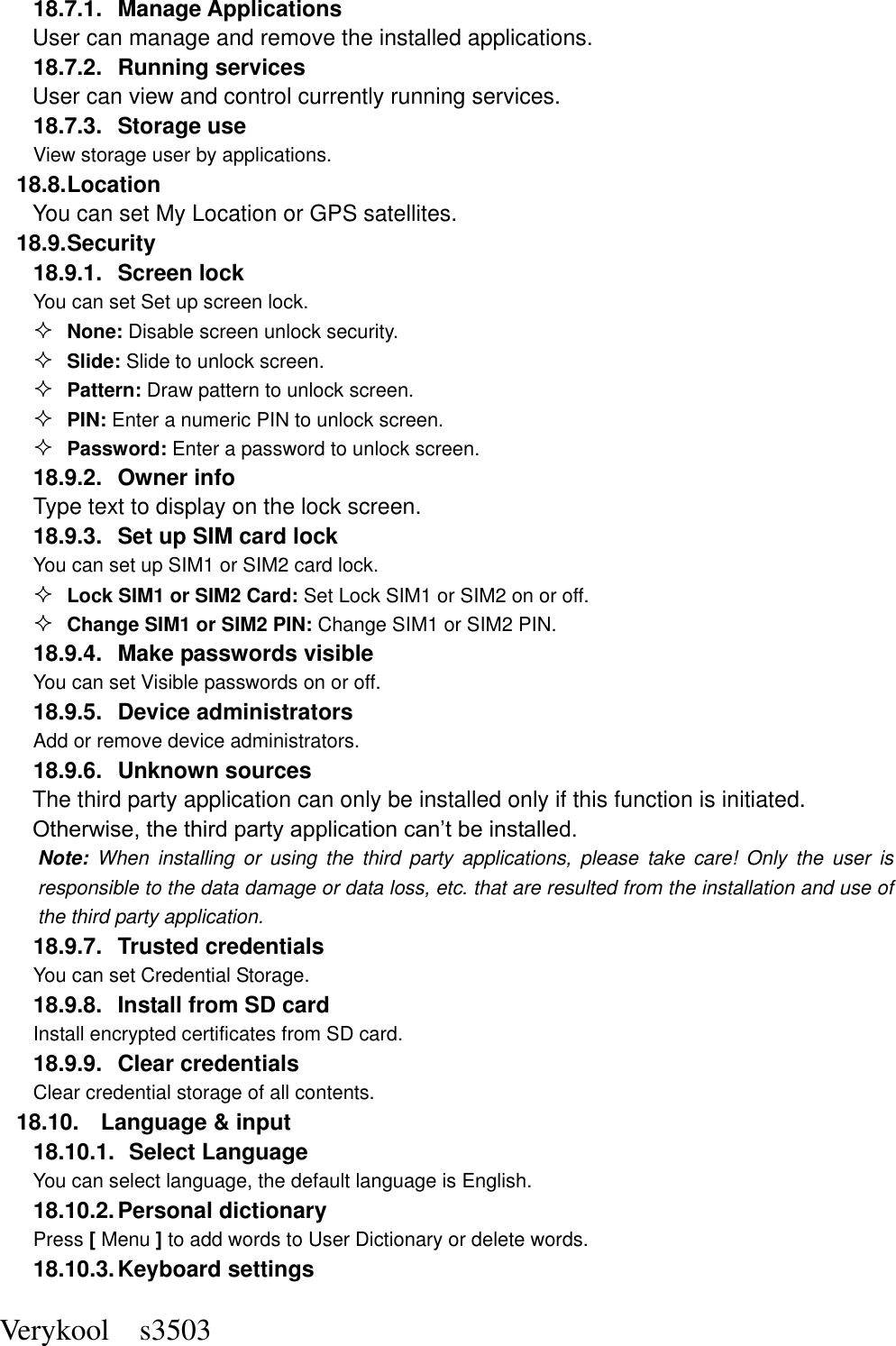  Verykool    s3503 18.7.1.  Manage Applications   User can manage and remove the installed applications. 18.7.2.  Running services User can view and control currently running services. 18.7.3.  Storage use View storage user by applications. 18.8. Location You can set My Location or GPS satellites. 18.9. Security 18.9.1.  Screen lock You can set Set up screen lock.  None: Disable screen unlock security.  Slide: Slide to unlock screen.  Pattern: Draw pattern to unlock screen.  PIN: Enter a numeric PIN to unlock screen.  Password: Enter a password to unlock screen. 18.9.2.  Owner info Type text to display on the lock screen. 18.9.3.  Set up SIM card lock You can set up SIM1 or SIM2 card lock.  Lock SIM1 or SIM2 Card: Set Lock SIM1 or SIM2 on or off.  Change SIM1 or SIM2 PIN: Change SIM1 or SIM2 PIN. 18.9.4.  Make passwords visible You can set Visible passwords on or off. 18.9.5.  Device administrators Add or remove device administrators. 18.9.6.  Unknown sources  The third party application can only be installed only if this function is initiated. Otherwise, the third party application can’t be installed. Note:  When  installing  or  using  the  third  party  applications,  please  take  care!  Only  the  user  is responsible to the data damage or data loss, etc. that are resulted from the installation and use of the third party application.   18.9.7.  Trusted credentials You can set Credential Storage. 18.9.8.  Install from SD card Install encrypted certificates from SD card. 18.9.9.  Clear credentials Clear credential storage of all contents. 18.10.  Language &amp; input 18.10.1.   Select Language You can select language, the default language is English. 18.10.2. Personal dictionary Press [ Menu ] to add words to User Dictionary or delete words. 18.10.3. Keyboard settings 