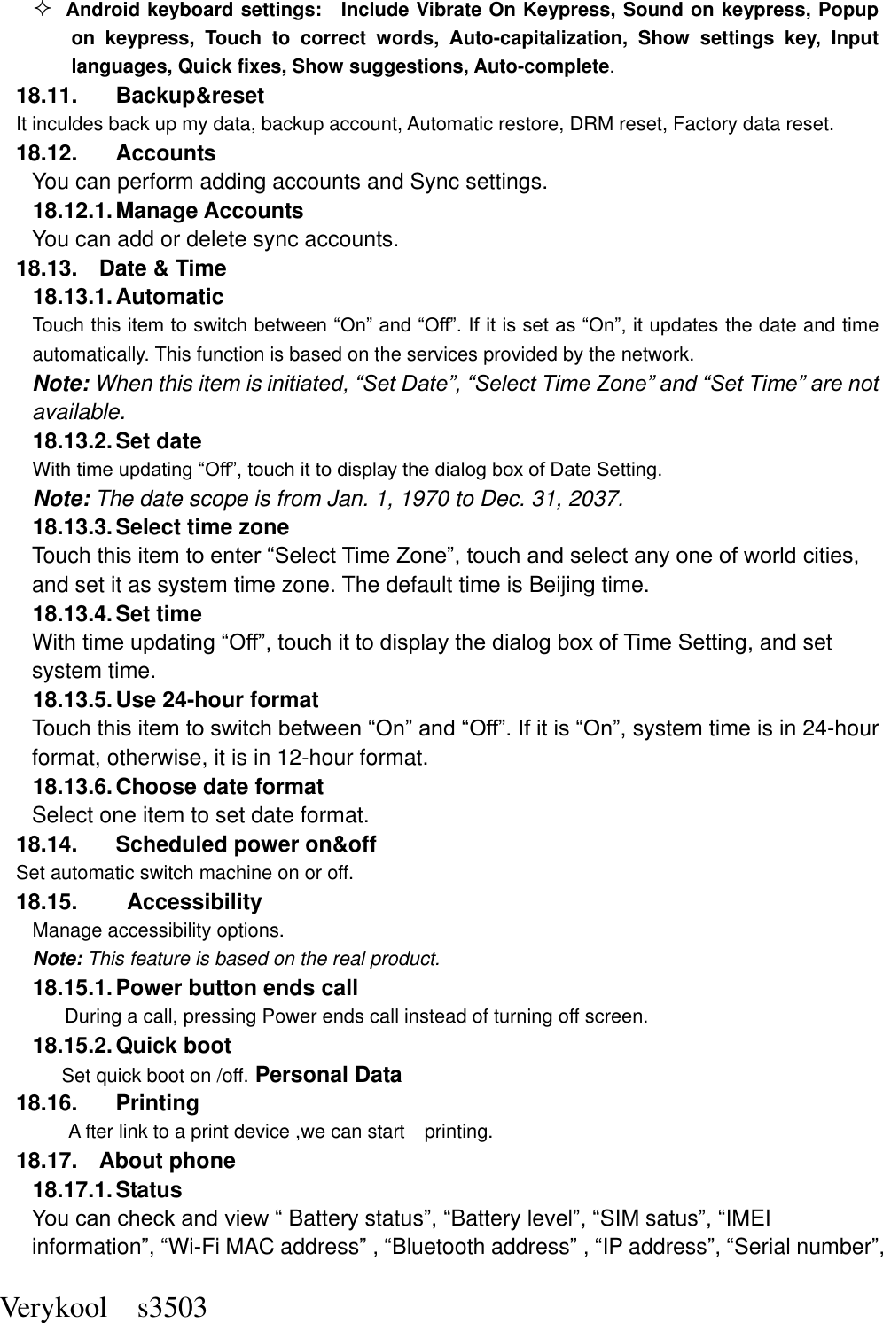  Verykool    s3503  Android keyboard settings:    Include Vibrate On Keypress, Sound on keypress, Popup on  keypress,  Touch  to  correct  words,  Auto-capitalization,  Show  settings  key,  Input languages, Quick fixes, Show suggestions, Auto-complete.   18.11.  Backup&amp;reset It inculdes back up my data, backup account, Automatic restore, DRM reset, Factory data reset. 18.12.  Accounts You can perform adding accounts and Sync settings.    18.12.1. Manage Accounts You can add or delete sync accounts. 18.13.  Date &amp; Time 18.13.1. Automatic   Touch this item to switch between “On” and “Off”. If it is set as “On”, it updates the date and time automatically. This function is based on the services provided by the network. Note: When this item is initiated, “Set Date”, “Select Time Zone” and “Set Time” are not available. 18.13.2. Set date With time updating “Off”, touch it to display the dialog box of Date Setting.   Note: The date scope is from Jan. 1, 1970 to Dec. 31, 2037.   18.13.3. Select time zone Touch this item to enter “Select Time Zone”, touch and select any one of world cities, and set it as system time zone. The default time is Beijing time.   18.13.4. Set time With time updating “Off”, touch it to display the dialog box of Time Setting, and set system time.   18.13.5. Use 24-hour format   Touch this item to switch between “On” and “Off”. If it is “On”, system time is in 24-hour format, otherwise, it is in 12-hour format.     18.13.6. Choose date format Select one item to set date format.   18.14.  Scheduled power on&amp;off Set automatic switch machine on or off. 18.15.    Accessibility Manage accessibility options.     Note: This feature is based on the real product. 18.15.1. Power button ends call During a call, pressing Power ends call instead of turning off screen. 18.15.2. Quick boot Set quick boot on /off. Personal Data 18.16.  Printing A fter link to a print device ,we can start    printing. 18.17.  About phone 18.17.1. Status You can check and view “ Battery status”, “Battery level”, “SIM satus”, “IMEI information”, “Wi-Fi MAC address” , “Bluetooth address” , “IP address”, “Serial number”, 