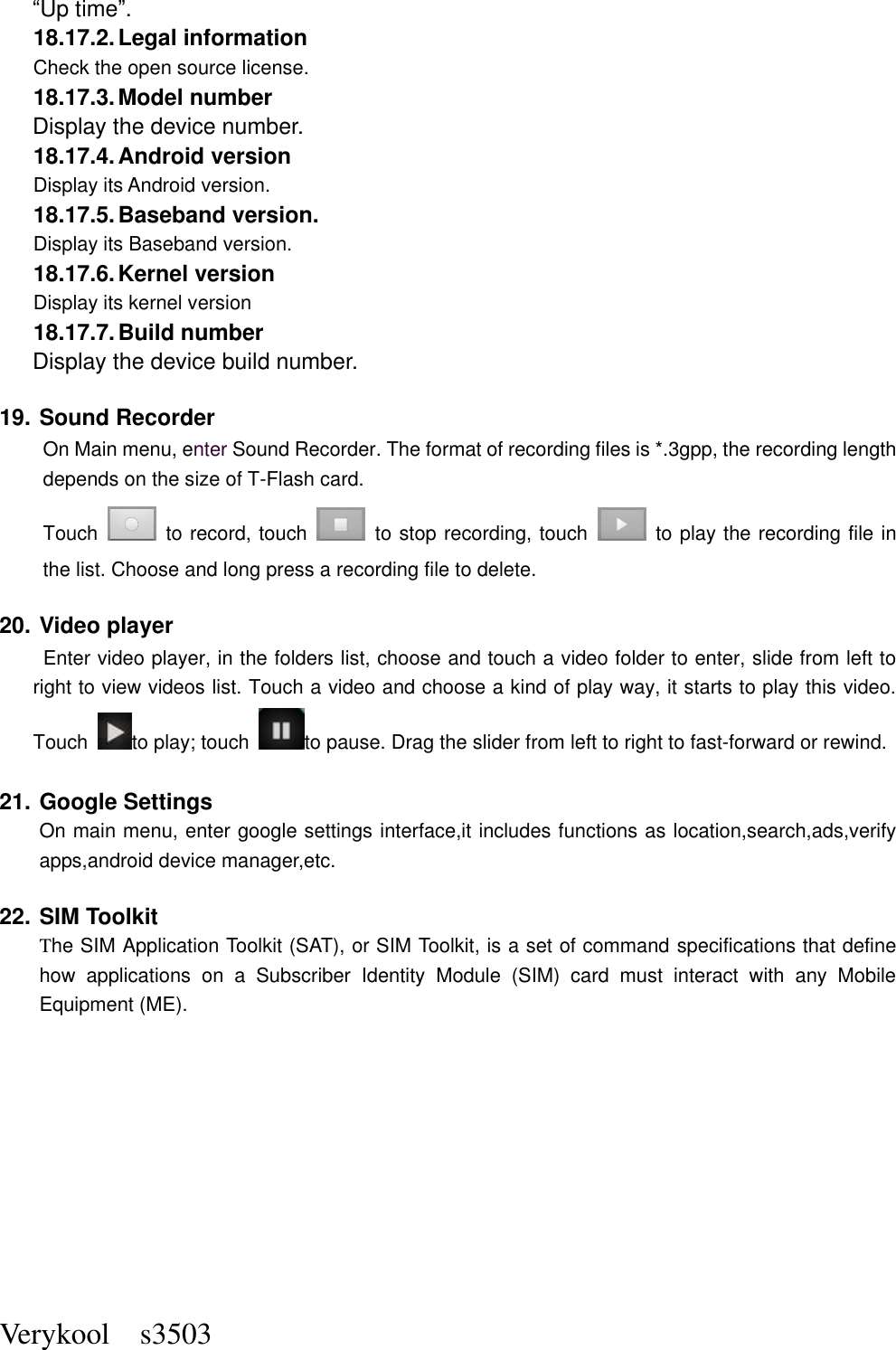  Verykool    s3503 “Up time”. 18.17.2. Legal information Check the open source license. 18.17.3. Model number Display the device number. 18.17.4. Android version Display its Android version. 18.17.5. Baseband version. Display its Baseband version. 18.17.6. Kernel version Display its kernel version 18.17.7. Build number Display the device build number. 19. Sound Recorder On Main menu, enter Sound Recorder. The format of recording files is *.3gpp, the recording length depends on the size of T-Flash card. Touch    to record, touch    to stop recording, touch    to play the recording file in the list. Choose and long press a recording file to delete.   20. Video player  Enter video player, in the folders list, choose and touch a video folder to enter, slide from left to right to view videos list. Touch a video and choose a kind of play way, it starts to play this video. Touch  to play; touch  to pause. Drag the slider from left to right to fast-forward or rewind.   21. Google Settings On main menu, enter google settings interface,it includes functions as location,search,ads,verify apps,android device manager,etc. 22. SIM Toolkit The SIM Application Toolkit (SAT), or SIM Toolkit, is a set of command specifications that define how  applications  on  a  Subscriber  Identity  Module  (SIM)  card  must  interact  with  any  Mobile Equipment (ME).          