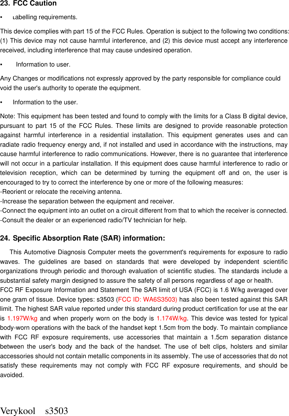  Verykool    s3503  23. FCC Caution   ▪ Labelling requirements.   This device complies with part 15 of the FCC Rules. Operation is subject to the following two conditions: (1) This device may not cause harmful interference, and (2) this device must accept any interference received, including interference that may cause undesired operation.   ▪    Information to user.   Any Changes or modifications not expressly approved by the party responsible for compliance could void the user&apos;s authority to operate the equipment.   ▪  Information to the user.   Note: This equipment has been tested and found to comply with the limits for a Class B digital device, pursuant  to  part  15  of  the  FCC  Rules.  These  limits  are  designed  to  provide  reasonable  protection against  harmful  interference  in  a  residential  installation.  This  equipment  generates  uses  and  can radiate radio frequency energy and, if not installed and used in accordance with the instructions, may cause harmful interference to radio communications. However, there is no guarantee that interference will not occur in a particular installation. If this equipment does cause harmful interference to radio or television  reception,  which  can  be  determined  by  turning  the  equipment  off  and  on,  the  user  is encouraged to try to correct the interference by one or more of the following measures:   -Reorient or relocate the receiving antenna.   -Increase the separation between the equipment and receiver.   -Connect the equipment into an outlet on a circuit different from that to which the receiver is connected.   -Consult the dealer or an experienced radio/TV technician for help.   24. Specific Absorption Rate (SAR) information:   This Automotive Diagnosis Computer meets the government&apos;s requirements for exposure to radio waves.  The  guidelines  are  based  on  standards  that  were  developed  by  independent  scientific organizations through periodic and thorough evaluation of scientific studies. The standards include a substantial safety margin designed to assure the safety of all persons regardless of age or health.   FCC RF Exposure Information and Statement The SAR limit of USA (FCC) is 1.6 W/kg averaged over one gram of tissue. Device types: s3503 (FCC ID: WA6S3503) has also been tested against this SAR limit. The highest SAR value reported under this standard during product certification for use at the ear is 1.197W/kg and when properly worn on the body is 1.174W/kg. This device was tested for typical body-worn operations with the back of the handset kept 1.5cm from the body. To maintain compliance with  FCC  RF  exposure  requirements,  use  accessories  that  maintain  a  1.5cm  separation  distance between  the  user&apos;s  body  and  the  back  of  the  handset.  The  use  of  belt  clips,  holsters  and  similar accessories should not contain metallic components in its assembly. The use of accessories that do not satisfy  these  requirements  may  not  comply  with  FCC  RF  exposure  requirements,  and  should  be avoided.   