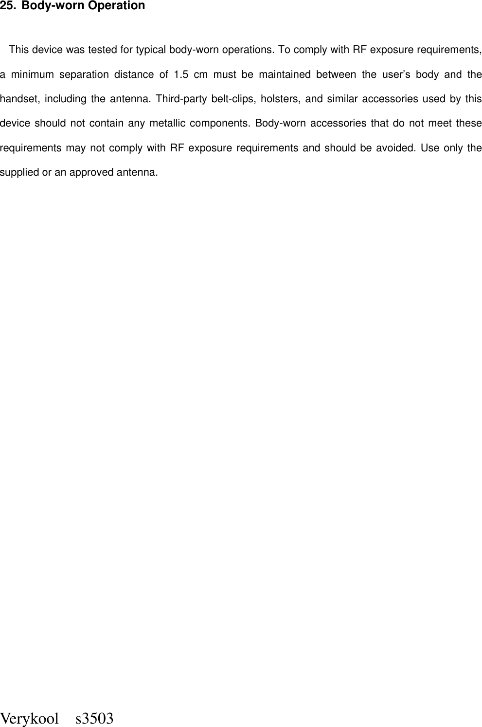  Verykool    s3503 25. Body-worn Operation    This device was tested for typical body-worn operations. To comply with RF exposure requirements, a  minimum  separation  distance  of  1.5  cm  must  be  maintained  between  the  user’s  body  and  the handset, including the antenna. Third-party belt-clips, holsters, and similar accessories used by this device should not contain any metallic components. Body-worn accessories that do not meet these requirements may not comply with RF exposure requirements and should be avoided. Use only the supplied or an approved antenna.  