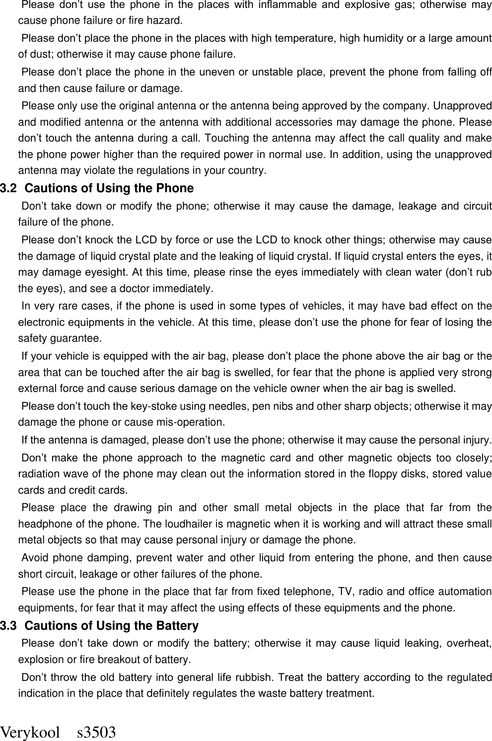  Verykool    s3503 Please  don’t  use  the  phone  in  the  places  with  inflammable  and  explosive  gas;  otherwise  may cause phone failure or fire hazard.   Please don’t place the phone in the places with high temperature, high humidity or a large amount of dust; otherwise it may cause phone failure.   Please don’t place the phone in the uneven or unstable place, prevent the phone from falling off and then cause failure or damage.   Please only use the original antenna or the antenna being approved by the company. Unapproved and modified antenna or the antenna with additional accessories may damage the phone. Please don’t touch the antenna during a call. Touching the antenna may affect the call quality and make the phone power higher than the required power in normal use. In addition, using the unapproved antenna may violate the regulations in your country.     3.2   Cautions of Using the Phone Don’t  take  down  or  modify  the  phone;  otherwise  it  may  cause  the  damage,  leakage  and  circuit failure of the phone.   Please don’t knock the LCD by force or use the LCD to knock other things; otherwise may cause the damage of liquid crystal plate and the leaking of liquid crystal. If liquid crystal enters the eyes, it may damage eyesight. At this time, please rinse the eyes immediately with clean water (don’t rub the eyes), and see a doctor immediately.     In very rare cases, if the phone is used in some types of vehicles, it may have bad effect on the electronic equipments in the vehicle. At this time, please don’t use the phone for fear of losing the safety guarantee.   If your vehicle is equipped with the air bag, please don’t place the phone above the air bag or the area that can be touched after the air bag is swelled, for fear that the phone is applied very strong external force and cause serious damage on the vehicle owner when the air bag is swelled.       Please don’t touch the key-stoke using needles, pen nibs and other sharp objects; otherwise it may damage the phone or cause mis-operation.       If the antenna is damaged, please don’t use the phone; otherwise it may cause the personal injury.   Don’t  make  the  phone  approach  to  the  magnetic  card  and  other  magnetic  objects  too  closely; radiation wave of the phone may clean out the information stored in the floppy disks, stored value cards and credit cards.   Please  place  the  drawing  pin  and  other  small  metal  objects  in  the  place  that  far  from  the headphone of the phone. The loudhailer is magnetic when it is working and will attract these small metal objects so that may cause personal injury or damage the phone.         Avoid phone damping, prevent water and other liquid from entering the phone, and then cause short circuit, leakage or other failures of the phone.   Please use the phone in the place that far from fixed telephone, TV, radio and office automation equipments, for fear that it may affect the using effects of these equipments and the phone.   3.3   Cautions of Using the Battery Please  don’t  take  down  or  modify  the  battery;  otherwise  it  may  cause  liquid  leaking,  overheat, explosion or fire breakout of battery.   Don’t throw the old battery into general life rubbish. Treat the battery according to the regulated indication in the place that definitely regulates the waste battery treatment.     