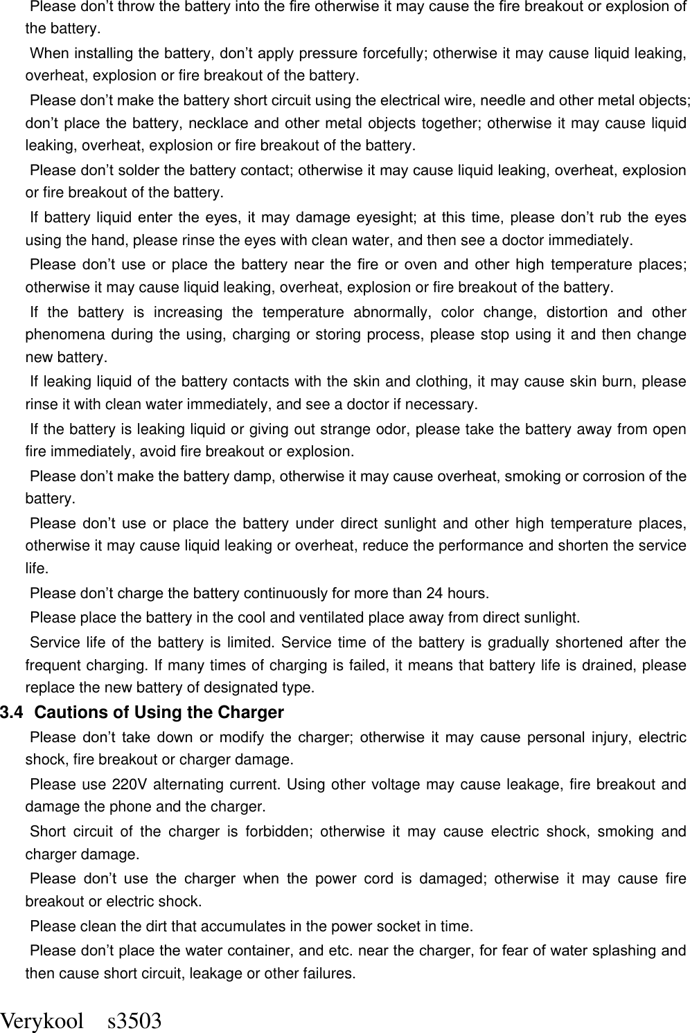  Verykool    s3503 Please don’t throw the battery into the fire otherwise it may cause the fire breakout or explosion of the battery.   When installing the battery, don’t apply pressure forcefully; otherwise it may cause liquid leaking, overheat, explosion or fire breakout of the battery.     Please don’t make the battery short circuit using the electrical wire, needle and other metal objects; don’t place the battery, necklace  and other metal objects together; otherwise it may cause liquid leaking, overheat, explosion or fire breakout of the battery. Please don’t solder the battery contact; otherwise it may cause liquid leaking, overheat, explosion or fire breakout of the battery. If battery liquid enter the  eyes,  it may  damage  eyesight;  at  this  time,  please  don’t  rub  the  eyes using the hand, please rinse the eyes with clean water, and then see a doctor immediately.   Please  don’t  use  or  place  the  battery  near  the  fire  or  oven  and  other  high  temperature places; otherwise it may cause liquid leaking, overheat, explosion or fire breakout of the battery. If  the  battery  is  increasing  the  temperature  abnormally,  color  change,  distortion  and  other phenomena during the using, charging or storing process, please stop using it and then change new battery.   If leaking liquid of the battery contacts with the skin and clothing, it may cause skin burn, please rinse it with clean water immediately, and see a doctor if necessary.     If the battery is leaking liquid or giving out strange odor, please take the battery away from open fire immediately, avoid fire breakout or explosion.   Please don’t make the battery damp, otherwise it may cause overheat, smoking or corrosion of the battery.   Please  don’t  use  or  place  the  battery under  direct  sunlight  and other  high  temperature places, otherwise it may cause liquid leaking or overheat, reduce the performance and shorten the service life.   Please don’t charge the battery continuously for more than 24 hours.   Please place the battery in the cool and ventilated place away from direct sunlight.   Service life of the battery is limited. Service time of the battery is gradually shortened after the frequent charging. If many times of charging is failed, it means that battery life is drained, please replace the new battery of designated type.   3.4   Cautions of Using the Charger Please  don’t  take  down  or  modify  the  charger;  otherwise  it  may  cause  personal  injury,  electric shock, fire breakout or charger damage.   Please use 220V alternating current. Using other voltage may cause leakage, fire breakout and damage the phone and the charger.   Short  circuit  of  the  charger  is  forbidden;  otherwise  it  may  cause  electric  shock,  smoking  and charger damage.   Please  don’t  use  the  charger  when  the  power  cord  is  damaged;  otherwise  it  may  cause  fire breakout or electric shock.   Please clean the dirt that accumulates in the power socket in time.   Please don’t place the water container, and etc. near the charger, for fear of water splashing and then cause short circuit, leakage or other failures.   