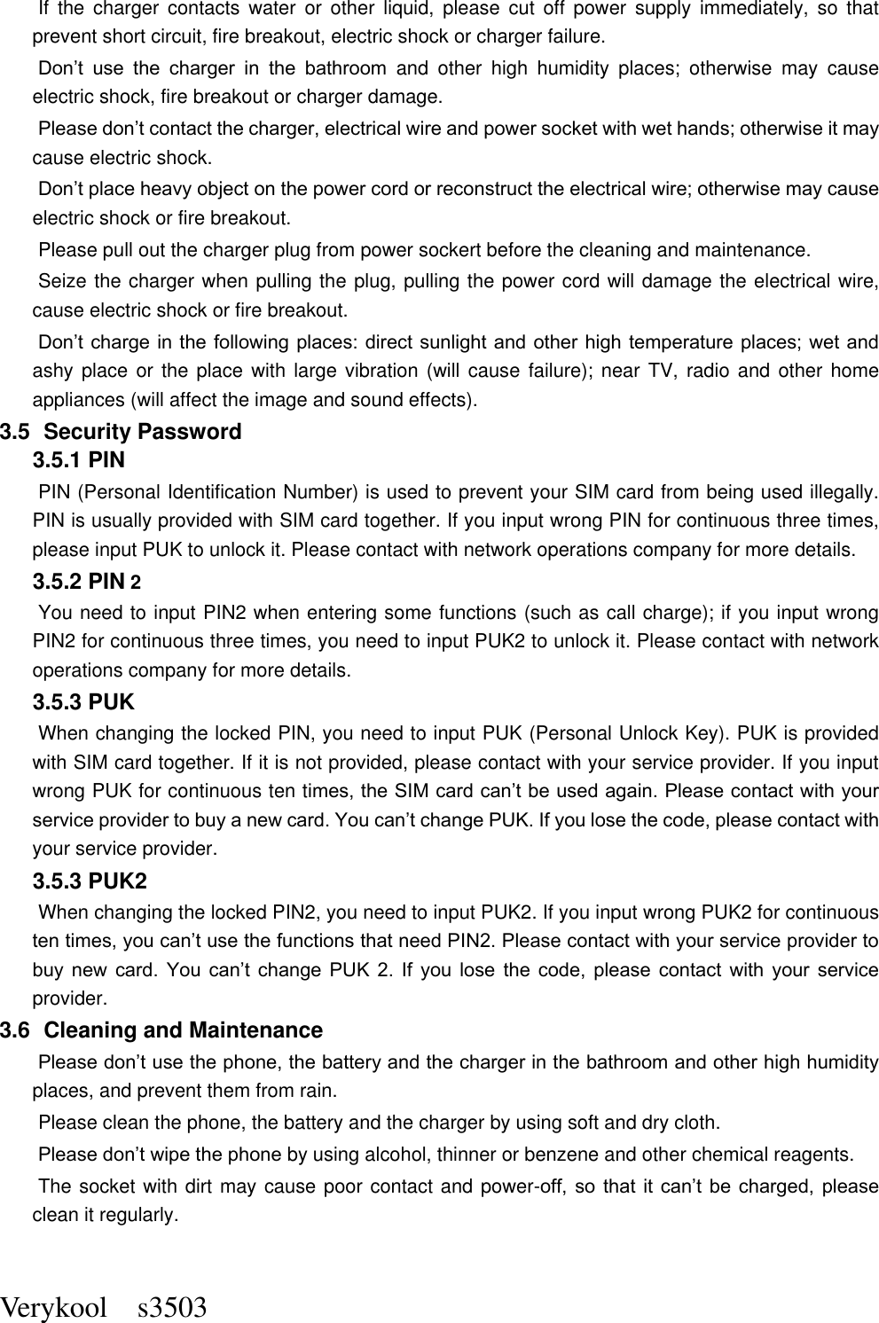  Verykool    s3503 If  the  charger  contacts  water  or  other  liquid,  please  cut  off  power  supply  immediately,  so  that prevent short circuit, fire breakout, electric shock or charger failure.   Don’t  use  the  charger  in  the  bathroom  and  other  high  humidity  places;  otherwise  may  cause electric shock, fire breakout or charger damage.   Please don’t contact the charger, electrical wire and power socket with wet hands; otherwise it may cause electric shock.   Don’t place heavy object on the power cord or reconstruct the electrical wire; otherwise may cause electric shock or fire breakout.   Please pull out the charger plug from power sockert before the cleaning and maintenance.   Seize the charger when pulling the plug, pulling the power cord will damage the electrical wire, cause electric shock or fire breakout.   Don’t charge in the following places: direct sunlight and other high temperature places; wet and ashy place  or  the  place  with  large  vibration (will  cause failure); near TV,  radio  and  other  home appliances (will affect the image and sound effects).   3.5   Security Password 3.5.1 PIN   PIN (Personal Identification Number) is used to prevent your SIM card from being used illegally. PIN is usually provided with SIM card together. If you input wrong PIN for continuous three times, please input PUK to unlock it. Please contact with network operations company for more details.   3.5.2 PIN 2 You need to input PIN2 when entering some functions (such as call charge); if you input wrong PIN2 for continuous three times, you need to input PUK2 to unlock it. Please contact with network operations company for more details. 3.5.3 PUK When changing the locked PIN, you need to input PUK (Personal Unlock Key). PUK is provided with SIM card together. If it is not provided, please contact with your service provider. If you input wrong PUK for continuous ten times, the SIM card can’t be used again. Please contact with your service provider to buy a new card. You can’t change PUK. If you lose the code, please contact with your service provider.   3.5.3 PUK2       When changing the locked PIN2, you need to input PUK2. If you input wrong PUK2 for continuous ten times, you can’t use the functions that need PIN2. Please contact with your service provider to buy  new  card.  You  can’t  change  PUK  2.  If  you  lose  the  code,  please  contact  with  your  service provider. 3.6   Cleaning and Maintenance Please don’t use the phone, the battery and the charger in the bathroom and other high humidity places, and prevent them from rain.   Please clean the phone, the battery and the charger by using soft and dry cloth.   Please don’t wipe the phone by using alcohol, thinner or benzene and other chemical reagents.   The socket with dirt may cause poor contact and power-off,  so  that  it  can’t  be  charged,  please clean it regularly.    