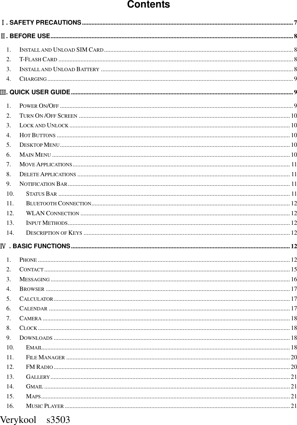  Verykool    s3503  Contents   Ⅰ. SAFETY PRECAUTIONS ...................................................................................................................................... 7 Ⅱ. BEFORE USE .......................................................................................................................................................... 8 1. INSTALL AND UNLOAD SIM CARD ........................................................................................................................ 8 2. T-FLASH CARD ..................................................................................................................................................... 8 3. INSTALL AND UNLOAD BATTERY .......................................................................................................................... 8 4. CHARGING ............................................................................................................................................................ 9 Ⅲ. QUICK USER GUIDE ............................................................................................................................................. 9 1. POWER ON/OFF .................................................................................................................................................... 9 2. TURN ON /OFF SCREEN ...................................................................................................................................... 10 3. LOCK AND UNLOCK ............................................................................................................................................ 10 4. HOT BUTTONS .................................................................................................................................................... 10 5. DESKTOP MENU .................................................................................................................................................. 10 6. MAIN MENU ....................................................................................................................................................... 10 7. MOVE APPLICATIONS .......................................................................................................................................... 11 8. DELETE APPLICATIONS ....................................................................................................................................... 11 9. NOTIFICATION BAR ............................................................................................................................................. 11 10. STATUS BAR ................................................................................................................................................... 11 11. BLUETOOTH CONNECTION .............................................................................................................................. 12 12. WLAN CONNECTION ..................................................................................................................................... 12 13. INPUT METHODS ............................................................................................................................................. 12 14. DESCRIPTION OF KEYS ................................................................................................................................... 12 Ⅳ  . BASIC FUNCTIONS ........................................................................................................................................... 12 1. PHONE ................................................................................................................................................................ 12 2. CONTACT ............................................................................................................................................................ 15 3. MESSAGING ........................................................................................................................................................ 16 4. BROWSER ........................................................................................................................................................... 17 5. CALCULATOR ...................................................................................................................................................... 17 6. CALENDAR ......................................................................................................................................................... 17 7. CAMERA ............................................................................................................................................................. 18 8. CLOCK ................................................................................................................................................................ 18 9. DOWNLOADS ...................................................................................................................................................... 18 10. EMAIL ............................................................................................................................................................. 18 11. FILE MANAGER .............................................................................................................................................. 20 12. FM RADIO ...................................................................................................................................................... 20 13. GALLERY ........................................................................................................................................................ 21 14. GMAIL ............................................................................................................................................................ 21 15. MAPS .............................................................................................................................................................. 21 16. MUSIC PLAYER ............................................................................................................................................... 21 