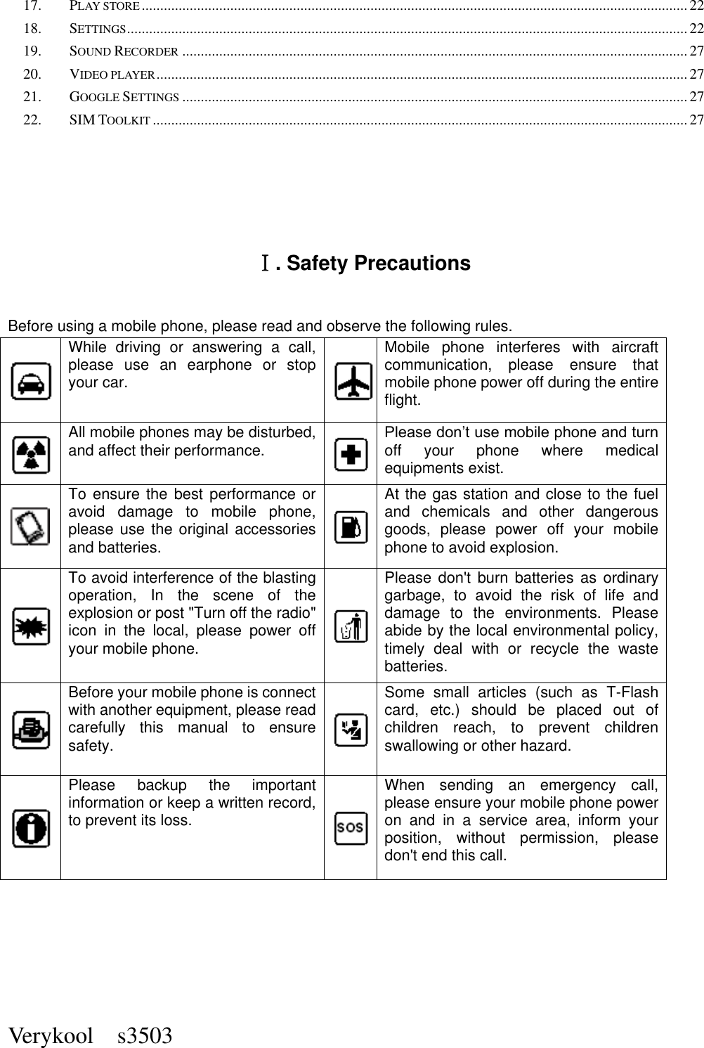  Verykool    s3503 17. PLAY STORE .................................................................................................................................................... 22 18. SETTINGS ........................................................................................................................................................ 22 19. SOUND RECORDER ......................................................................................................................................... 27 20. VIDEO PLAYER ................................................................................................................................................ 27 21. GOOGLE SETTINGS ......................................................................................................................................... 27 22. SIM TOOLKIT ................................................................................................................................................. 27  Ⅰ. Safety Precautions Before using a mobile phone, please read and observe the following rules.    While  driving  or  answering  a  call, please  use  an  earphone  or  stop your car.  Mobile  phone  interferes  with  aircraft communication,  please  ensure  that mobile phone power off during the entire flight.  All mobile phones may be disturbed, and affect their performance.  Please don’t use mobile phone and turn off  your  phone  where  medical equipments exist.    To ensure  the  best  performance  or avoid  damage  to  mobile  phone, please use the original accessories and batteries.  At the gas station and close to the fuel and  chemicals  and  other  dangerous goods,  please  power  off  your  mobile phone to avoid explosion.  To avoid interference of the blasting operation,  In  the  scene  of  the explosion or post &quot;Turn off the radio&quot; icon  in  the  local,  please  power  off your mobile phone.  Please don&apos;t  burn  batteries  as  ordinary garbage,  to  avoid  the  risk  of  life  and damage  to  the  environments.  Please abide by the local environmental policy, timely  deal  with  or  recycle  the  waste batteries.  Before your mobile phone is connect with another equipment, please read carefully  this  manual  to  ensure safety.  Some  small  articles  (such  as  T-Flash card,  etc.)  should  be  placed  out  of children  reach,  to  prevent  children swallowing or other hazard.  Please  backup  the  important information or keep a written record, to prevent its loss.  When  sending  an  emergency  call, please ensure your mobile phone power on  and  in  a  service  area,  inform  your position,  without  permission,  please don&apos;t end this call.      