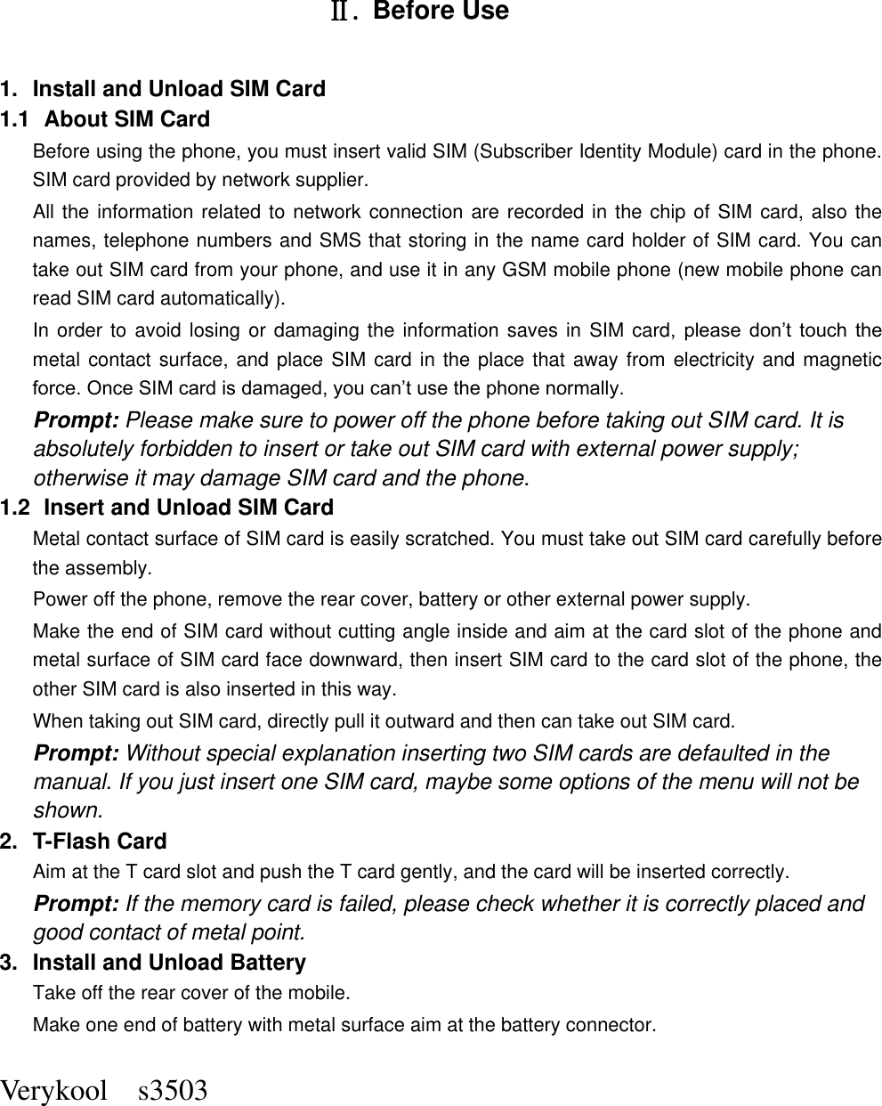  Verykool    s3503       Ⅱ. Before Use 1.  Install and Unload SIM Card 1.1   About SIM Card Before using the phone, you must insert valid SIM (Subscriber Identity Module) card in the phone. SIM card provided by network supplier. All the information related to network connection are recorded in the chip of SIM card, also the names, telephone numbers and SMS that storing in the name card holder of SIM card. You can take out SIM card from your phone, and use it in any GSM mobile phone (new mobile phone can read SIM card automatically).   In order to avoid losing  or damaging the information saves in  SIM card,  please  don’t  touch  the metal contact surface, and place SIM card  in the place that  away from  electricity and magnetic force. Once SIM card is damaged, you can’t use the phone normally.     Prompt: Please make sure to power off the phone before taking out SIM card. It is absolutely forbidden to insert or take out SIM card with external power supply; otherwise it may damage SIM card and the phone. 1.2   Insert and Unload SIM Card   Metal contact surface of SIM card is easily scratched. You must take out SIM card carefully before the assembly.   Power off the phone, remove the rear cover, battery or other external power supply.   Make the end of SIM card without cutting angle inside and aim at the card slot of the phone and metal surface of SIM card face downward, then insert SIM card to the card slot of the phone, the other SIM card is also inserted in this way.   When taking out SIM card, directly pull it outward and then can take out SIM card.   Prompt: Without special explanation inserting two SIM cards are defaulted in the manual. If you just insert one SIM card, maybe some options of the menu will not be shown.   2.  T-Flash Card Aim at the T card slot and push the T card gently, and the card will be inserted correctly.   Prompt: If the memory card is failed, please check whether it is correctly placed and good contact of metal point.   3.  Install and Unload Battery Take off the rear cover of the mobile.   Make one end of battery with metal surface aim at the battery connector.   