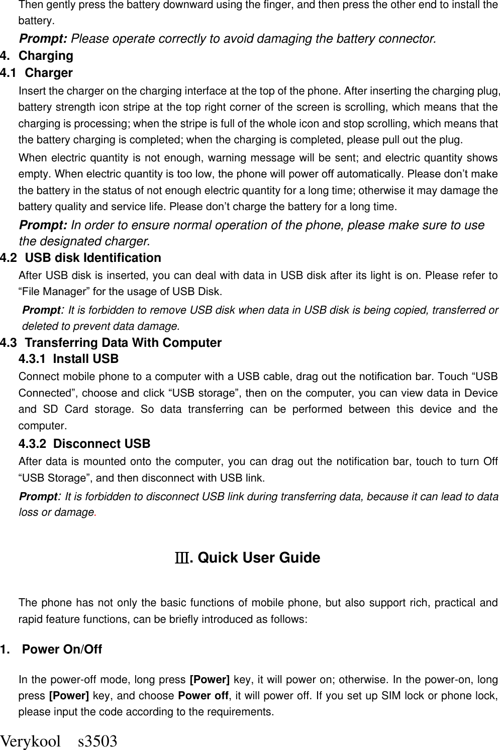  Verykool    s3503 Then gently press the battery downward using the finger, and then press the other end to install the battery.   Prompt: Please operate correctly to avoid damaging the battery connector.   4.  Charging 4.1   Charger Insert the charger on the charging interface at the top of the phone. After inserting the charging plug, battery strength icon stripe at the top right corner of the screen is scrolling, which means that the charging is processing; when the stripe is full of the whole icon and stop scrolling, which means that the battery charging is completed; when the charging is completed, please pull out the plug.       When electric quantity is not enough, warning message will be sent; and electric quantity shows empty. When electric quantity is too low, the phone will power off automatically. Please don’t make the battery in the status of not enough electric quantity for a long time; otherwise it may damage the battery quality and service life. Please don’t charge the battery for a long time.   Prompt: In order to ensure normal operation of the phone, please make sure to use the designated charger.  4.2   USB disk Identification After USB disk is inserted, you can deal with data in USB disk after its light is on. Please refer to “File Manager” for the usage of USB Disk.   Prompt: It is forbidden to remove USB disk when data in USB disk is being copied, transferred or deleted to prevent data damage. 4.3   Transferring Data With Computer   4.3.1   Install USB Connect mobile phone to a computer with a USB cable, drag out the notification bar. Touch “USB Connected”, choose and click “USB storage”, then on the computer, you can view data in Device and  SD  Card  storage.  So  data  transferring  can  be  performed  between  this  device  and  the computer. 4.3.2   Disconnect USB   After data is mounted onto the computer, you can drag out the notification bar, touch to turn Off “USB Storage”, and then disconnect with USB link. Prompt: It is forbidden to disconnect USB link during transferring data, because it can lead to data loss or damage.   Ⅲ. Quick User Guide The phone has not only the basic functions of mobile phone, but also support rich, practical and rapid feature functions, can be briefly introduced as follows: 1.  Power On/Off   In the power-off mode, long press [Power] key, it will power on; otherwise. In the power-on, long press [Power] key, and choose Power off, it will power off. If you set up SIM lock or phone lock, please input the code according to the requirements. 