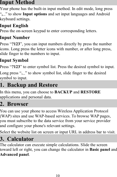 10Input MethodYour phone has the built-in input method. In edit mode, long press“,…” to show Input options and set input languages and Androidkeyboard settings.Input EnglishPress the on-screen keypad to enter corresponding letters.Input NumberPress “?123”, you can input numbers directly by press the numbericons. Long press the letter icons with number, or after long press,slide finger to the numbers to input.Input SymbolPress “?123” to enter symbol list. Press the desired symbol to input.Long press “.…” to show symbol list, slide finger to the desiredsymbol to input.1. Backup and RestoreIn this menu, you can choose to BACKUP and RESTOREapplications and personal data.2. BrowserYou can use your phone to access Wireless Application Protocol(WAP) sites and use WAP-based services. To browse WAP pages,you must subscribe to the data service from your service providerand configure your phone&apos;s relevant settings.Select the website list on screen or input URL in address bar to visit.3. CalculatorThe calculator can execute simple calculations. Slide the screentoward left or right, you can change the calculator in Basic panel andAdvanced panel.