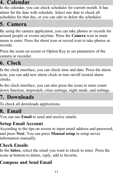 114. CalendarIn the calendar, you can check schedules for current month. It hasalarm for the date with schedule. Select one date to check allschedules for that day, or you can edit or delete the schedules.5. CameraBy using the camera application, you can take photos or records foraround people or events anytime. Press the Camera icon in mainmenu to enter. Press the shoot icon or record icon to take photos orrecords.Press the icons on screen or Option Key to set parameters of thecamera or recorder.6. ClockIn the clock interface, you can check time and date. Press the alarmicon, you can add new alarm clock or turn on/off existed alarmclocks.In the clock interface, you can also press the icons to enter countdown function, stopwatch, cities settings, night mode, and settings.7. DownloadsTo check all downloads applications.8. EmailYou can use Email to send and receive emails.Setup Email AccountAccording to the tips on screen to input email address and password,and press Next. You can press Manual setup to setup serverinformation manually.Check EmailsIn the Inbox, select the email you want to check to enter. Press theicons at bottom to delete, reply, add to favorite.Compose and Send Email