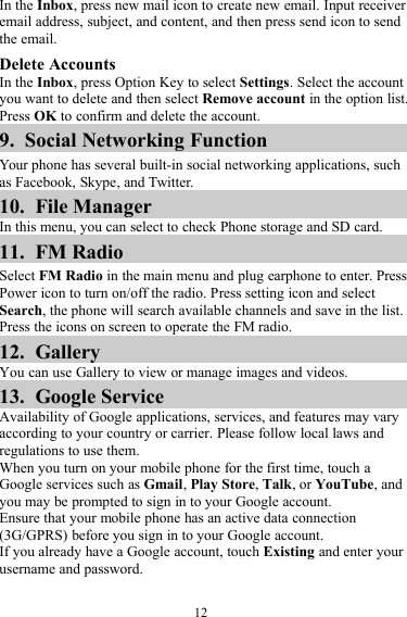 12In the Inbox, press new mail icon to create new email. Input receiveremail address, subject, and content, and then press send icon to sendthe email.Delete AccountsIn the Inbox, press Option Key to select Settings. Select the accountyou want to delete and then select Remove account in the option list.Press OK to confirm and delete the account.9. Social Networking FunctionYour phone has several built-in social networking applications, suchas Facebook, Skype, and Twitter.10. File ManagerIn this menu, you can select to check Phone storage and SD card.11. FM RadioSelect FM Radio in the main menu and plug earphone to enter. PressPower icon to turn on/off the radio. Press setting icon and selectSearch, the phone will search available channels and save in the list.Press the icons on screen to operate the FM radio.12. GalleryYou can use Gallery to view or manage images and videos.13. Google ServiceAvailability of Google applications, services, and features may varyaccording to your country or carrier. Please follow local laws andregulations to use them.When you turn on your mobile phone for the first time, touch aGoogle services such as Gmail,Play Store,Talk, or YouTube, andyou may be prompted to sign in to your Google account.Ensure that your mobile phone has an active data connection(3G/GPRS) before you sign in to your Google account.If you already have a Google account, touch Existing and enter yourusername and password.