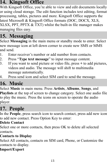 1314. Kingsoft OfficeWith Kingsoft Office, you’re able to view and edit documents locallyor using cloud storage. The edit function includes text editing, formatprocessing, tables, pictures and more. Kingsoft Office supports thelatest Microsoft &amp; Kingsoft Office formats (DOC, DOCX, XLS,XLSX, PPT, PPTX &amp; TXT) whilst the built-in file manager makesmanaging files easy.15. MessagingSelect Messaging in the main menu or standby mode to enter. Selectnew message icon at left down corner to create new SMS or MMSand send.1. Enter receiver’s number or add number from contacts.2. Press “Type text message” to input message content.3. If you want to send picture or video file, press +to add pictures,videos and audio. The message will shift to multimediamessage automatically.4. Press send icon and select SIM card to send the message.16. MusicSelect Music in main menu. Press Artists,Albums,Songs, andPlaylists at the top of screen to change category. Select one audio fileto play the music. Press the icons on screen to operate the audioplayer.17. PeopleIn the People, press search icon to search contact, press add new iconto add new contact. Press Option Key to enter:Delete ContactSelect one or more contacts, then press OK to delete all selectedcontacts.Contacts to DisplaySelect All contacts, contacts on SIM card, Phone, or Customize thecontacts to display.Import/Export