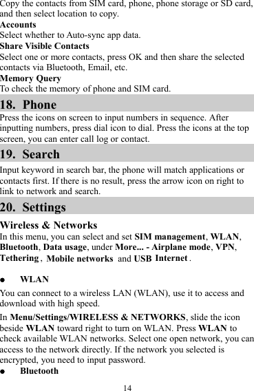 14Copy the contacts from SIM card, phone, phone storage or SD card,and then select location to copy.AccountsSelect whether to Auto-sync app data.Share Visible ContactsSelect one or more contacts, press OK and then share the selectedcontacts via Bluetooth, Email, etc.Memory QueryTo check the memory of phone and SIM card.18. PhonePress the icons on screen to input numbers in sequence. Afterinputting numbers, press dial icon to dial. Press the icons at the topscreen, you can enter call log or contact.19. SearchInput keyword in search bar, the phone will match applications orcontacts first. If there is no result, press the arrow icon on right tolink to network and search.20. SettingsWireless &amp; NetworksIn this menu, you can select and set SIM management,WLAN,Bluetooth,Data usage, under More... - Airplane mode,VPN,Tethering ,Mobile networks and USB Internet .WLANYou can connect to a wireless LAN (WLAN), use it to access anddownload with high speed.In Menu/Settings/WIRELESS &amp; NETWORKS, slide the iconbeside WLAN toward right to turn on WLAN. Press WLAN tocheck available WLAN networks. Select one open network, you canaccess to the network directly. If the network you selected isencrypted, you need to input password.Bluetooth