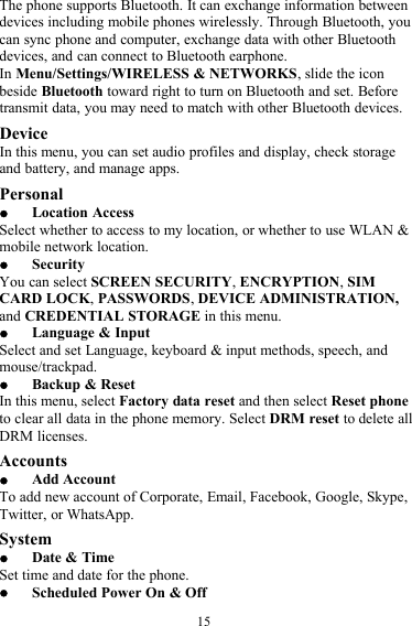 15The phone supports Bluetooth. It can exchange information betweendevices including mobile phones wirelessly. Through Bluetooth, youcan sync phone and computer, exchange data with other Bluetoothdevices, and can connect to Bluetooth earphone.In Menu/Settings/WIRELESS &amp; NETWORKS, slide the iconbeside Bluetooth toward right to turn on Bluetooth and set. Beforetransmit data, you may need to match with other Bluetooth devices.DeviceIn this menu, you can set audio profiles and display, check storageand battery, and manage apps.PersonalLocation AccessSelect whether to access to my location, or whether to use WLAN &amp;mobile network location.SecurityYou can select SCREEN SECURITY,ENCRYPTION,SIMCARD LOCK,PASSWORDS,DEVICE ADMINISTRATION,and CREDENTIAL STORAGE in this menu.Language &amp; InputSelect and set Language, keyboard &amp; input methods, speech, andmouse/trackpad.Backup &amp; ResetIn this menu, select Factory data reset and then select Reset phoneto clear all data in the phone memory. Select DRM reset to delete allDRM licenses.AccountsAdd AccountTo add new account of Corporate, Email, Facebook, Google, Skype,Twitter, or WhatsApp.SystemDate &amp; TimeSet time and date for the phone.Scheduled Power On &amp; Off