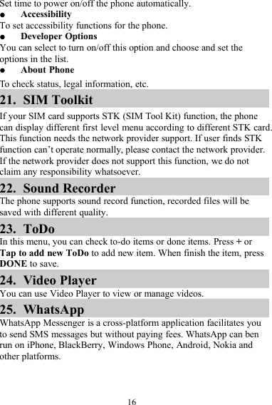 16Set time to power on/off the phone automatically.AccessibilityTo set accessibility functions for the phone.Developer OptionsYou can select to turn on/off this option and choose and set theoptions in the list.About PhoneTo check status, legal information, etc.21. SIM ToolkitIf your SIM card supports STK (SIM Tool Kit) function, the phonecan display different first level menu according to different STK card.This function needs the network provider support. If user finds STKfunction can’t operate normally, please contact the network provider.If the network provider does not support this function, we do notclaim any responsibility whatsoever.22. Sound RecorderThe phone supports sound record function, recorded files will besaved with different quality.23. ToDoIn this menu, you can check to-do items or done items. Press +orTap to add new ToDo to add new item. When finish the item, pressDONE to save.24. Video PlayerYou can use Video Player to view or manage videos.25. WhatsAppWhatsApp Messenger is a cross-platform application facilitates youto send SMS messages but without paying fees. WhatsApp can benrun on iPhone, BlackBerry, Windows Phone, Android, Nokia andother platforms.