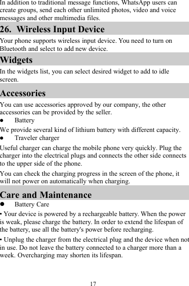 17In addition to traditional message functions, WhatsApp users cancreate groups, send each other unlimited photos, video and voicemessages and other multimedia files.26. Wireless Input DeviceYour phone supports wireless input device. You need to turn onBluetooth and select to add new device.WidgetsIn the widgets list, you can select desired widget to add to idlescreen.AccessoriesYou can use accessories approved by our company, the otheraccessories can be provided by the seller.BatteryWe provide several kind of lithium battery with different capacity.Traveler chargerUseful charger can charge the mobile phone very quickly. Plug thecharger into the electrical plugs and connects the other side connectsto the upper side of the phone.You can check the charging progress in the screen of the phone, itwill not power on automatically when charging.Care and MaintenanceBattery Care• Your device is powered by a rechargeable battery. When the poweris weak, please charge the battery. In order to extend the lifespan ofthe battery, use all the battery&apos;s power before recharging.• Unplug the charger from the electrical plug and the device when notin use. Do not leave the battery connected to a charger more than aweek. Overcharging may shorten its lifespan.