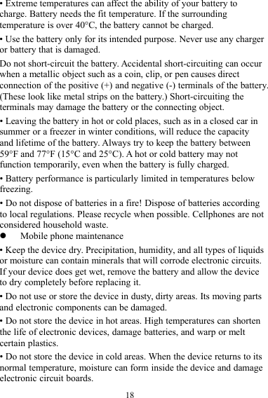 18• Extreme temperatures can affect the ability of your battery tocharge. Battery needs the fit temperature. If the surroundingtemperature is over 40°C, the battery cannot be charged.• Use the battery only for its intended purpose. Never use any chargeror battery that is damaged.Do not short-circuit the battery. Accidental short-circuiting can occurwhen a metallic object such as a coin, clip, or pen causes directconnection of the positive (+) and negative (-) terminals of the battery.(These look like metal strips on the battery.) Short-circuiting theterminals may damage the battery or the connecting object.• Leaving the battery in hot or cold places, such as in a closed car insummer or a freezer in winter conditions, will reduce the capacityand lifetime of the battery. Always try to keep the battery between59°F and 77°F (15°C and 25°C). A hot or cold battery may notfunction temporarily, even when the battery is fully charged.• Battery performance is particularly limited in temperatures belowfreezing.• Do not dispose of batteries in a fire! Dispose of batteries accordingto local regulations. Please recycle when possible. Cellphones are notconsidered household waste.Mobile phone maintenance• Keep the device dry. Precipitation, humidity, and all types of liquidsor moisture can contain minerals that will corrode electronic circuits.If your device does get wet, remove the battery and allow the deviceto dry completely before replacing it.• Do not use or store the device in dusty, dirty areas. Its moving partsand electronic components can be damaged.• Do not store the device in hot areas. High temperatures can shortenthe life of electronic devices, damage batteries, and warp or meltcertain plastics.• Do not store the device in cold areas. When the device returns to itsnormal temperature, moisture can form inside the device and damageelectronic circuit boards.