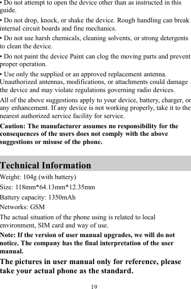 19• Do not attempt to open the device other than as instructed in thisguide.• Do not drop, knock, or shake the device. Rough handling can breakinternal circuit boards and fine mechanics.• Do not use harsh chemicals, cleaning solvents, or strong detergentsto clean the device.• Do not paint the device Paint can clog the moving parts and preventproper operation.• Use only the supplied or an approved replacement antenna.Unauthorized antennas, modifications, or attachments could damagethe device and may violate regulations governing radio devices.All of the above suggestions apply to your device, battery, charger, orany enhancement. If any device is not working properly, take it to thenearest authorized service facility for service.Caution: The manufacturer assumes no responsibility for theconsequences of the users does not comply with the abovesuggestions or misuse of the phone.Technical InformationWeight: 104g (with battery)Size: 118mm*64.13mm*12.35mmBattery capacity: 1350mAhNetworks: GSMThe actual situation of the phone using is related to localenvironment, SIM card and way of use.Note: If the version of user manual upgrades, we will do notnotice. The company has the final interpretation of the usermanual.The pictures in user manual only for reference, pleasetake your actual phone as the standard.