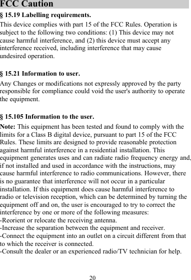 20FCC Caution§ 15.19 Labelling requirements.This device complies with part 15 of the FCC Rules. Operation issubject to the following two conditions: (1) This device may notcause harmful interference, and (2) this device must accept anyinterference received, including interference that may causeundesired operation.§ 15.21 Information to user.Any Changes or modifications not expressly approved by the partyresponsible for compliance could void the user&apos;s authority to operatethe equipment.§ 15.105 Information to the user.Note: This equipment has been tested and found to comply with thelimits for a Class B digital device, pursuant to part 15 of the FCCRules. These limits are designed to provide reasonable protectionagainst harmful interference in a residential installation. Thisequipment generates uses and can radiate radio frequency energy and,if not installed and used in accordance with the instructions, maycause harmful interference to radio communications. However, thereis no guarantee that interference will not occur in a particularinstallation. If this equipment does cause harmful interference toradio or television reception, which can be determined by turning theequipment off and on, the user is encouraged to try to correct theinterference by one or more of the following measures:-Reorient or relocate the receiving antenna.-Increase the separation between the equipment and receiver.-Connect the equipment into an outlet on a circuit different from thatto which the receiver is connected.-Consult the dealer or an experienced radio/TV technician for help.