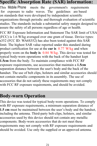 21Specific Absorption Rate (SAR) information:This meets the government&apos;s requirementsfor exposure to radio waves. The guidelines are basedon standards that were developed by independent scientificorganizations through periodic and thorough evaluation of scientificstudies. The standards include a substantial safety margin designed toassure the safety of all persons regardless of age or health.FCC RF Exposure Information and Statement The SAR limit of USA(FCC) is 1.6 W/kg averaged over one gram of tissue. Device types:s352 (FCC ID: WA6S352) has also been tested against this SARlimit. The highest SAR value reported under this standard duringproduct certification for use at the ear is 0.77 W/kg and whenproperly worn on the body is 0.84 W/kg. This device was tested fortypical body-worn operations with the back of the handset kept1.5cm from the body. To maintain compliance with FCC RFexposure requirements, use accessories that maintain a 1.5cmseparation distance between the user&apos;s body and the back of thehandset. The use of belt clips, holsters and similar accessories shouldnot contain metallic components in its assembly. The use ofaccessories that do not satisfy these requirements may not complywith FCC RF exposure requirements, and should be avoided.Body-worn OperationThis device was tested for typical body-worn operations. To complywith RF exposure requirements, a minimum separation distance of1.5 cm must be maintained between the user’s body and the handset,including the antenna. Third-party belt-clips, holsters, and similaraccessories used by this device should not contain any metalliccomponents. Body-worn accessories that do not meet theserequirements may not comply with RF exposure requirements andshould be avoided. Use only the supplied or an approved antenna.Mobile Phone