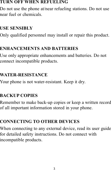 3TURN OFF WHEN REFUELINGDo not use the phone at/near refueling stations. Do not usenear fuel or chemicals.USE SENSIBLYOnly qualified personnel may install or repair this product.ENHANCEMENTS AND BATTERIESUse only appropriate enhancements and batteries. Do notconnect incompatible products.WATER-RESISTANCEYour phone is not water-resistant. Keep it dry.BACKUP COPIESRemember to make back-up copies or keep a written recordof all important information stored in your phone.CONNECTING TO OTHER DEVICESWhen connecting to any external device, read its user guidefor detailed safety instructions. Do not connect withincompatible products.