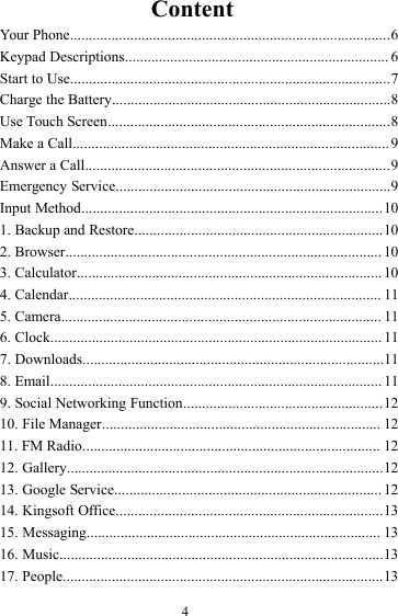 4ContentYour Phone.....................................................................................6Keypad Descriptions...................................................................... 6Start to Use.....................................................................................7Charge the Battery..........................................................................8Use Touch Screen...........................................................................8Make a Call.................................................................................... 9Answer a Call.................................................................................9Emergency Service.........................................................................9Input Method................................................................................101. Backup and Restore..................................................................102. Browser.................................................................................... 103. Calculator................................................................................. 104. Calendar................................................................................... 115. Camera..................................................................................... 116. Clock........................................................................................ 117. Downloads................................................................................118. Email........................................................................................ 119. Social Networking Function.....................................................1210. File Manager.......................................................................... 1211. FM Radio............................................................................... 1212. Gallery....................................................................................1213. Google Service....................................................................... 1214. Kingsoft Office.......................................................................1315. Messaging.............................................................................. 1316. Music......................................................................................1317. People.....................................................................................13