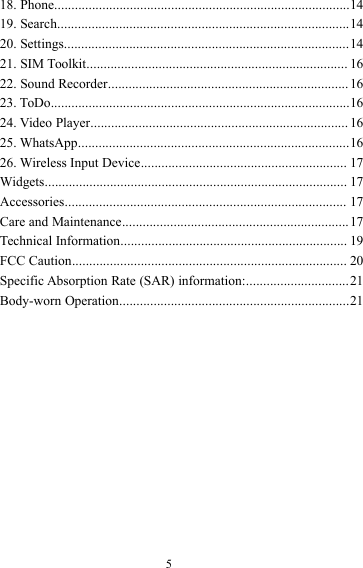 518. Phone......................................................................................1419. Search.....................................................................................1420. Settings...................................................................................1421. SIM Toolkit............................................................................ 1622. Sound Recorder......................................................................1623. ToDo.......................................................................................1624. Video Player........................................................................... 1625. WhatsApp...............................................................................1626. Wireless Input Device............................................................ 17Widgets........................................................................................ 17Accessories.................................................................................. 17Care and Maintenance..................................................................17Technical Information.................................................................. 19FCC Caution................................................................................ 20Specific Absorption Rate (SAR) information:..............................21Body-worn Operation...................................................................21