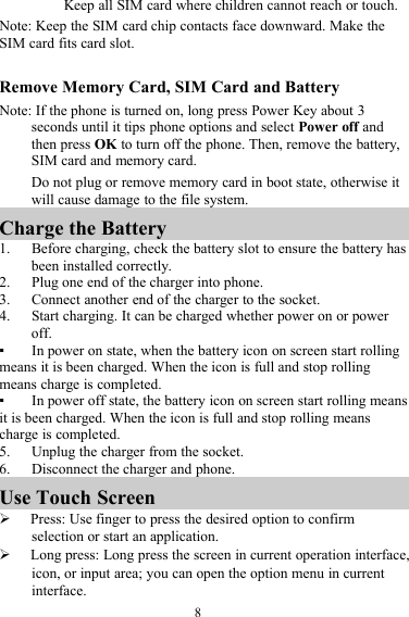 8Keep all SIM card where children cannot reach or touch.Note: Keep the SIM card chip contacts face downward. Make theSIM card fits card slot.Remove Memory Card, SIM Card and BatteryNote: If the phone is turned on, long press Power Key about 3seconds until it tips phone options and select Power off andthen press OK to turn off the phone. Then, remove the battery,SIM card and memory card.Do not plug or remove memory card in boot state, otherwise itwill cause damage to the file system.Charge the Battery1. Before charging, check the battery slot to ensure the battery hasbeen installed correctly.2. Plug one end of the charger into phone.3. Connect another end of the charger to the socket.4. Start charging. It can be charged whether power on or poweroff.▪In power on state, when the battery icon on screen start rollingmeans it is been charged. When the icon is full and stop rollingmeans charge is completed.▪In power off state, the battery icon on screen start rolling meansit is been charged. When the icon is full and stop rolling meanscharge is completed.5. Unplug the charger from the socket.6. Disconnect the charger and phone.Use Touch ScreenPress: Use finger to press the desired option to confirmselection or start an application.Long press: Long press the screen in current operation interface,icon, or input area; you can open the option menu in currentinterface.