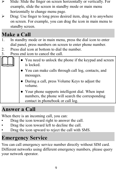 9Slide: Slide the finger on screen horizontally or vertically. Forexample, slide the screen in standby mode or main menuhorizontally to change menu page.Drag: Use finger to long press desired item, drag it to anywhereon screen. For example, you can drag the icon in main menu tostandby screen.Make a Call1. In standby mode or in main menu, press the dial icon to enterdial panel, press numbers on screen to enter phone number.2. Press dial icon at bottom to dial the number.3. Press end icon to cancel the call.You need to unlock the phone if the keypad and screenis locked.You can make calls through call log, contacts, andmessages.During a call, press Volume Keys to adjust thevolume.Your phone supports intelligent dial. When inputnumbers, the phone will search the correspondingcontact in phonebook or call log.Answer a CallWhen there is an incoming call, you can:▪Drag the icon toward right to answer the call.▪Drag the icon toward left to decline the call.▪Drag the icon upward to reject the call with SMS.Emergency ServiceYou can call emergency service number directly without SIM card.Different networks using different emergency numbers, please queryyour network operator.