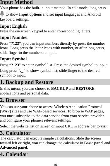 10Input Method Your phone has the built-in input method. In edit mode, long press  to show Input options and set input languages and Android keyboard settings. Input English Press the on-screen keypad to enter corresponding letters. Input Number Press “?123”, you can input numbers directly by press the number icons. Long press the letter icons with number, or after long press, slide finger to the numbers to input. Input Symbol Press “?123” to enter symbol list. Press the desired symbol to input. Long press “.…” to show symbol list, slide finger to the desired symbol to input. 1. Backup and Restore In this menu, you can choose to BACKUP and RESTORE applications and personal data. 2. Browser You can use your phone to access Wireless Application Protocol (WAP) sites and use WAP-based services. To browse WAP pages, you must subscribe to the data service from your service provider and configure your phone&apos;s relevant settings. Select the website list on screen or input URL in address bar to visit. 3. Calculator The calculator can execute simple calculations. Slide the screen toward left or right, you can change the calculator in Basic panel and Advanced panel. 4. Calendar 