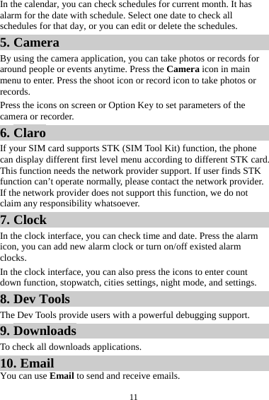 11In the calendar, you can check schedules for current month. It has alarm for the date with schedule. Select one date to check all schedules for that day, or you can edit or delete the schedules. 5. Camera By using the camera application, you can take photos or records for around people or events anytime. Press the Camera icon in main menu to enter. Press the shoot icon or record icon to take photos or records. Press the icons on screen or Option Key to set parameters of the camera or recorder. 6. Claro If your SIM card supports STK (SIM Tool Kit) function, the phone can display different first level menu according to different STK card. This function needs the network provider support. If user finds STK function can’t operate normally, please contact the network provider. If the network provider does not support this function, we do not claim any responsibility whatsoever. 7. Clock In the clock interface, you can check time and date. Press the alarm icon, you can add new alarm clock or turn on/off existed alarm clocks.  In the clock interface, you can also press the icons to enter count down function, stopwatch, cities settings, night mode, and settings. 8. Dev Tools The Dev Tools provide users with a powerful debugging support. 9. Downloads To check all downloads applications. 10. Email You can use Email to send and receive emails. 