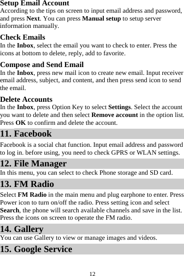 12Setup Email Account According to the tips on screen to input email address and password, and press Next. You can press Manual setup to setup server information manually.   Check Emails In the Inbox, select the email you want to check to enter. Press the icons at bottom to delete, reply, add to favorite. Compose and Send Email In the Inbox, press new mail icon to create new email. Input receiver email address, subject, and content, and then press send icon to send the email. Delete Accounts In the Inbox, press Option Key to select Settings. Select the account you want to delete and then select Remove account in the option list. Press OK to confirm and delete the account. 11. Facebook Facebook is a social chat function. Input email address and password to log in. before using, you need to check GPRS or WLAN settings. 12. File Manager In this menu, you can select to check Phone storage and SD card. 13. FM Radio Select FM Radio in the main menu and plug earphone to enter. Press Power icon to turn on/off the radio. Press setting icon and select Search, the phone will search available channels and save in the list. Press the icons on screen to operate the FM radio. 14. Gallery You can use Gallery to view or manage images and videos. 15. Google Service 