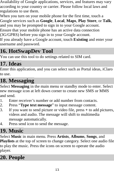 13Availability of Google applications, services, and features may vary according to your country or carrier. Please follow local laws and regulations to use them. When you turn on your mobile phone for the first time, touch a Google services such as Google, Local, Maps, Play Store, or Talk, and you may be prompted to sign in to your Google account. Ensure that your mobile phone has an active data connection (3G/GPRS) before you sign in to your Google account. If you already have a Google account, touch Existing and enter your username and password. 16. HotSwapDev Tool You can use this tool to do settings related to SIM card. 17. Ideas Enter this application, and you can select such as Portal ideas, iClaro to use. 18. Messaging Select Messaging in the main menu or standby mode to enter. Select new message icon at left down corner to create new SMS or MMS and send. 1. Enter receiver’s number or add number from contacts.   2. Press “Type text message” to input message content.   3. If you want to send picture or video file, press + to add pictures, videos and audio. The message will shift to multimedia message automatically.   4. Press send icon to send the message. 19. Music Select Music in main menu. Press Artists, Albums, Songs, and Playlists at the top of screen to change category. Select one audio file to play the music. Press the icons on screen to operate the audio player.  20. People 