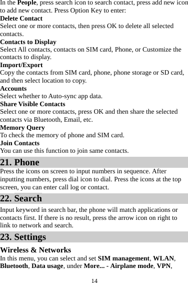 14In the People, press search icon to search contact, press add new icon to add new contact. Press Option Key to enter:   Delete Contact Select one or more contacts, then press OK to delete all selected contacts. Contacts to Display Select All contacts, contacts on SIM card, Phone, or Customize the contacts to display. Import/Export Copy the contacts from SIM card, phone, phone storage or SD card, and then select location to copy. Accounts Select whether to Auto-sync app data. Share Visible Contacts Select one or more contacts, press OK and then share the selected contacts via Bluetooth, Email, etc. Memory Query To check the memory of phone and SIM card. Join Contacts You can use this function to join same contacts. 21. Phone Press the icons on screen to input numbers in sequence. After inputting numbers, press dial icon to dial. Press the icons at the top screen, you can enter call log or contact. 22. Search Input keyword in search bar, the phone will match applications or contacts first. If there is no result, press the arrow icon on right to link to network and search. 23. Settings Wireless &amp; Networks In this menu, you can select and set SIM management, WLAN, Bluetooth, Data usage, under More... - Airplane mode, VPN, 