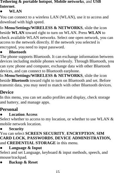 15Tethering &amp; portable hotspot, Mobile networks, and USB Internet.  WLAN You can connect to a wireless LAN (WLAN), use it to access and download with high speed. In Menu/Settings/WIRELESS &amp; NETWORKS, slide the icon beside WLAN toward right to turn on WLAN. Press WLAN to check available WLAN networks. Select one open network, you can access to the network directly. If the network you selected is encrypted, you need to input password.  Bluetooth The phone supports Bluetooth. It can exchange information between devices including mobile phones wirelessly. Through Bluetooth, you can sync phone and computer, exchange data with other Bluetooth devices, and can connect to Bluetooth earphone. In Menu/Settings/WIRELESS &amp; NETWORKS, slide the icon beside Bluetooth toward right to turn on Bluetooth and set. Before transmit data, you may need to match with other Bluetooth devices. Device In this menu, you can set audio profiles and display, check storage and battery, and manage apps. Personal  Location Access Select whether to access to my location, or whether to use WLAN &amp; mobile network location.  Security You can select SCREEN SECURITY, ENCRYPTION, SIM CARD LOCK, PASSWORDS, DEVICE ADMINISTRATION, and CREDENTIAL STORAGE in this menu.  Language &amp; Input Select and set Language, keyboard &amp; input methods, speech, and mouse/trackpad.  Backup &amp; Reset 