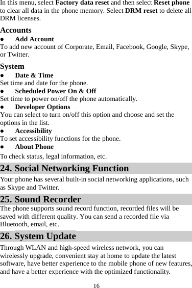 16In this menu, select Factory data reset and then select Reset phone to clear all data in the phone memory. Select DRM reset to delete all DRM licenses. Accounts  Add Account To add new account of Corporate, Email, Facebook, Google, Skype, or Twitter. System  Date &amp; Time Set time and date for the phone.  Scheduled Power On &amp; Off Set time to power on/off the phone automatically.  Developer Options You can select to turn on/off this option and choose and set the options in the list.  Accessibility To set accessibility functions for the phone.  About Phone To check status, legal information, etc. 24. Social Networking Function Your phone has several built-in social networking applications, such as Skype and Twitter. 25. Sound Recorder The phone supports sound record function, recorded files will be saved with different quality. You can send a recorded file via Bluetooth, email, etc.   26. System Update Through WLAN and high-speed wireless network, you can wirelessly upgrade, convenient stay at home to update the latest software, have better experience to the mobile phone of new features, and have a better experience with the optimized functionality. 