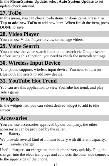 17In the Menu/System Update, select Auto System Update to set update check interval. 27. ToDo In this menu, you can check to-do items or done items. Press + or Tap to add new ToDo to add new item. When finish the item, press DONE to save. 28. Video Player You can use Video Player to view or manage videos. 29. Voice Search You can use the voice search function to search via Google search. Before using this function, you need to check the network settings. 30. Wireless Input Device Your phone supports wireless input device. You need to turn on Bluetooth and select to add new device.   31. YouTube Hot Trend You can use this application to view YouTube hot trend, and play Tetris game. Widgets In the widgets list, you can select desired widget to add to idle screen. Accessories You can use accessories approved by our company, the otheraccessories can be provided by the seller.  Battery We provide several kind of lithium battery with different capacity.  Traveler charger Useful charger can charge the mobile phone very quickly. Plug the charger into the electrical plugs and connects the other side connects to the upper side of the phone. 