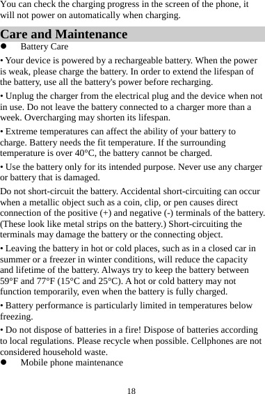 18You can check the charging progress in the screen of the phone, it will not power on automatically when charging. Care and Maintenance  Battery Care • Your device is powered by a rechargeable battery. When the power is weak, please charge the battery. In order to extend the lifespan of the battery, use all the battery&apos;s power before recharging. • Unplug the charger from the electrical plug and the device when not in use. Do not leave the battery connected to a charger more than a week. Overcharging may shorten its lifespan. • Extreme temperatures can affect the ability of your battery to charge. Battery needs the fit temperature. If the surrounding temperature is over 40°C, the battery cannot be charged. • Use the battery only for its intended purpose. Never use any charger or battery that is damaged. Do not short-circuit the battery. Accidental short-circuiting can occur when a metallic object such as a coin, clip, or pen causes direct connection of the positive (+) and negative (-) terminals of the battery. (These look like metal strips on the battery.) Short-circuiting the terminals may damage the battery or the connecting object. • Leaving the battery in hot or cold places, such as in a closed car in summer or a freezer in winter conditions, will reduce the capacity and lifetime of the battery. Always try to keep the battery between 59°F and 77°F (15°C and 25°C). A hot or cold battery may not function temporarily, even when the battery is fully charged. • Battery performance is particularly limited in temperatures below freezing. • Do not dispose of batteries in a fire! Dispose of batteries according to local regulations. Please recycle when possible. Cellphones are not considered household waste.  Mobile phone maintenance 
