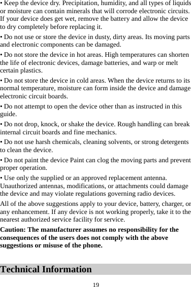 19• Keep the device dry. Precipitation, humidity, and all types of liquids or moisture can contain minerals that will corrode electronic circuits. If your device does get wet, remove the battery and allow the device to dry completely before replacing it. • Do not use or store the device in dusty, dirty areas. Its moving parts and electronic components can be damaged. • Do not store the device in hot areas. High temperatures can shorten the life of electronic devices, damage batteries, and warp or melt certain plastics. • Do not store the device in cold areas. When the device returns to its normal temperature, moisture can form inside the device and damage electronic circuit boards. • Do not attempt to open the device other than as instructed in this guide. • Do not drop, knock, or shake the device. Rough handling can break internal circuit boards and fine mechanics. • Do not use harsh chemicals, cleaning solvents, or strong detergents to clean the device. • Do not paint the device Paint can clog the moving parts and prevent proper operation. • Use only the supplied or an approved replacement antenna. Unauthorized antennas, modifications, or attachments could damage the device and may violate regulations governing radio devices. All of the above suggestions apply to your device, battery, charger, or any enhancement. If any device is not working properly, take it to the nearest authorized service facility for service. Caution: The manufacturer assumes no responsibility for the consequences of the users does not comply with the above suggestions or misuse of the phone.  Technical Information 