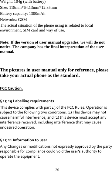 20Weight: 104g (with battery)   Size: 118mm*64.13mm*12.35mm Battery capacity: 1300mAh Networks: GSM The actual situation of the phone using is related to local environment, SIM card and way of use.  Note: If the version of user manual upgrades, we will do not notice. The company has the final interpretation of the user manual.   The pictures in user manual only for reference, please take your actual phone as the standard.  FCCCaution.§15.19Labellingrequirements.Thisdevicecomplieswithpart15oftheFCCRules.Operationissubjecttothefollowingtwoconditions:(1)Thisdevicemaynotcauseharmfulinterference,and(2)thisdevicemustacceptanyinterferencereceived,includinginterferencethatmaycauseundesiredoperation. §15.21Informationtouser.AnyChangesormodificationsnotexpresslyapprovedbythepartyresponsibleforcompliancecouldvoidtheuser&apos;sauthoritytooperatetheequipment.