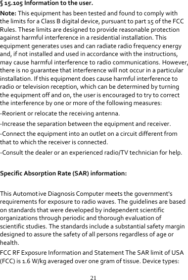 21§15.105Informationtotheuser.Note:ThisequipmenthasbeentestedandfoundtocomplywiththelimitsforaClassBdigitaldevice,pursuanttopart15oftheFCCRules.Theselimitsaredesignedtoprovidereasonableprotectionagainstharmfulinterferenceinaresidentialinstallation.Thisequipmentgeneratesusesandcanradiateradiofrequencyenergyand,ifnotinstalledandusedinaccordancewiththeinstructions,maycauseharmfulinterferencetoradiocommunications.However,thereisnoguaranteethatinterferencewillnotoccurinaparticularinstallation.Ifthisequipmentdoescauseharmfulinterferencetoradioortelevisionreception,whichcanbedeterminedbyturningtheequipmentoffandon,theuserisencouragedtotrytocorrecttheinterferencebyoneormoreofthefollowingmeasures:‐Reorientorrelocatethereceivingantenna.‐Increasetheseparationbetweentheequipmentandreceiver.‐Connecttheequipmentintoanoutletonacircuitdifferentfromthattowhichthereceiverisconnected.‐Consultthedealeroranexperiencedradio/TVtechnicianforhelp. SpecificAbsorptionRate(SAR)information:　ThisAutomotiveDiagnosisComputermeetsthegovernment&apos;srequirementsforexposuretoradiowaves.Theguidelinesarebasedonstandardsthatweredevelopedbyindependentscientificorganizationsthroughperiodicandthoroughevaluationofscientificstudies.Thestandardsincludeasubstantialsafetymargindesignedtoassurethesafetyofallpersonsregardlessofageorhealth.FCCRFExposureInformationandStatementTheSARlimitofUSA(FCC)is1.6W/kgaveragedoveronegramoftissue.Devicetypes: