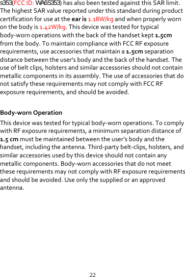 22s353(FCCID:WA6S353)hasalsobeentestedagainstthisSARlimit.ThehighestSARvaluereportedunderthisstandardduringproductcertificationforuseattheearis1.18W/kgandwhenproperlywornonthebodyis1.42W/kg.Thisdevicewastestedfortypicalbody‐wornoperationswiththebackofthehandsetkept1.5cmfromthebody.TomaintaincompliancewithFCCRFexposurerequirements,useaccessoriesthatmaintaina1.5cmseparationdistancebetweentheuser&apos;sbodyandthebackofthehandset.Theuseofbeltclips,holstersandsimilaraccessoriesshouldnotcontainmetalliccomponentsinitsassembly.TheuseofaccessoriesthatdonotsatisfytheserequirementsmaynotcomplywithFCCRFexposurerequirements,andshouldbeavoided. Body‐wornOperationThisdevicewastestedfortypicalbody‐wornoperations.TocomplywithRFexposurerequirements,aminimumseparationdistanceof1.5cmmustbemaintainedbetweentheuser’sbodyandthehandset,includingtheantenna.Third‐partybelt‐clips,holsters,andsimilaraccessoriesusedbythisdeviceshouldnotcontainanymetalliccomponents.Body‐wornaccessoriesthatdonotmeettheserequirementsmaynotcomplywithRFexposurerequirementsandshouldbeavoided.Useonlythesuppliedoranapprovedantenna. 