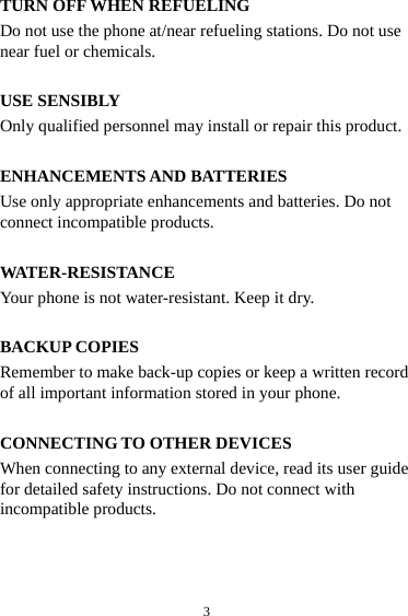 3TURN OFF WHEN REFUELING Do not use the phone at/near refueling stations. Do not use near fuel or chemicals.  USE SENSIBLY Only qualified personnel may install or repair this product.  ENHANCEMENTS AND BATTERIES Use only appropriate enhancements and batteries. Do not connect incompatible products.  WATER-RESISTANCE Your phone is not water-resistant. Keep it dry.  BACKUP COPIES Remember to make back-up copies or keep a written record of all important information stored in your phone.  CONNECTING TO OTHER DEVICES When connecting to any external device, read its user guide for detailed safety instructions. Do not connect with incompatible products. 