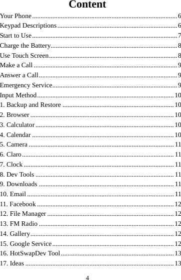 4Content Your Phone ...................................................................................... 6Keypad  Descriptions ....................................................................... 6Start to Use ...................................................................................... 7Charge the Battery........................................................................... 8Use Touch Screen ............................................................................ 8Make a Call ..................................................................................... 9Answer a Call .................................................................................. 9Emergency Service.......................................................................... 9Input Method ................................................................................. 101. Backup and Restore .................................................................. 102. Browser ..................................................................................... 103. Calculator .................................................................................. 104. Calendar .................................................................................... 105. Camera ...................................................................................... 116. Claro .......................................................................................... 117. Clock ......................................................................................... 118. Dev Tools .................................................................................. 119. Downloads ................................................................................ 1110. Email ....................................................................................... 1111. Facebook ................................................................................. 1212. File Manager ........................................................................... 1213. FM Radio ................................................................................ 1214. Gallery ..................................................................................... 1215. Google Service ........................................................................ 1216. HotSwapDev Tool ................................................................... 1317. Ideas ........................................................................................ 13
