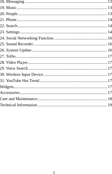 518. Messaging ............................................................................... 1319. Music ....................................................................................... 1320. People ...................................................................................... 1321. Phone ....................................................................................... 1422. Search ...................................................................................... 1423. Settings .................................................................................... 1424. Social Networking Function ................................................... 1625. Sound Recorder ....................................................................... 1626. System Update ........................................................................ 1627. ToDo ........................................................................................ 1728.  Video  Player ............................................................................ 1729. Voice Search ............................................................................ 1730. Wireless Input Device ............................................................. 1731. YouTube Hot Trend ................................................................. 17Widgets.......................................................................................... 17Accessories .................................................................................... 17Care and Maintenance ................................................................... 18Technical Information ................................................................... 19 