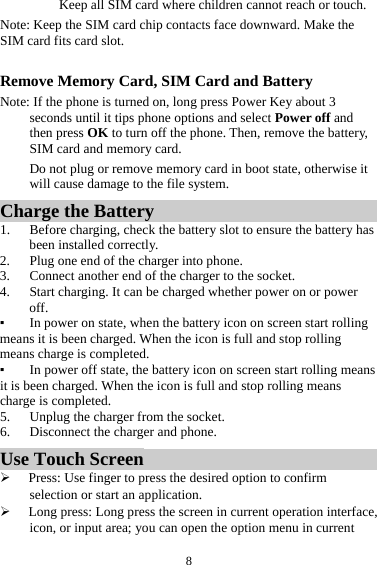 8Keep all SIM card where children cannot reach or touch. Note: Keep the SIM card chip contacts face downward. Make the SIM card fits card slot.  Remove Memory Card, SIM Card and Battery   Note: If the phone is turned on, long press Power Key about 3 seconds until it tips phone options and select Power off and then press OK to turn off the phone. Then, remove the battery, SIM card and memory card.   Do not plug or remove memory card in boot state, otherwise it will cause damage to the file system. Charge the Battery   1. Before charging, check the battery slot to ensure the battery has been installed correctly. 2. Plug one end of the charger into phone. 3. Connect another end of the charger to the socket. 4. Start charging. It can be charged whether power on or power off.  ▪ In power on state, when the battery icon on screen start rolling means it is been charged. When the icon is full and stop rolling means charge is completed.   ▪ In power off state, the battery icon on screen start rolling means it is been charged. When the icon is full and stop rolling means charge is completed. 5. Unplug the charger from the socket.   6. Disconnect the charger and phone.   Use Touch Screen  Press: Use finger to press the desired option to confirm selection or start an application.  Long press: Long press the screen in current operation interface, icon, or input area; you can open the option menu in current 