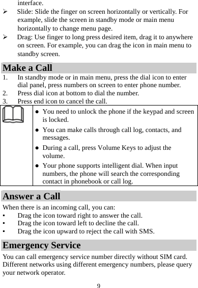 9interface.  Slide: Slide the finger on screen horizontally or vertically. For example, slide the screen in standby mode or main menu horizontally to change menu page.  Drag: Use finger to long press desired item, drag it to anywhere on screen. For example, you can drag the icon in main menu to standby screen. Make a Call 1. In standby mode or in main menu, press the dial icon to enter dial panel, press numbers on screen to enter phone number. 2. Press dial icon at bottom to dial the number. 3. Press end icon to cancel the call.   You need to unlock the phone if the keypad and screen is locked.  You can make calls through call log, contacts, and messages.  During a call, press Volume Keys to adjust the volume.  Your phone supports intelligent dial. When input numbers, the phone will search the corresponding contact in phonebook or call log. Answer a Call When there is an incoming call, you can: ▪ Drag the icon toward right to answer the call. ▪ Drag the icon toward left to decline the call. ▪ Drag the icon upward to reject the call with SMS. Emergency Service You can call emergency service number directly without SIM card. Different networks using different emergency numbers, please query your network operator.   