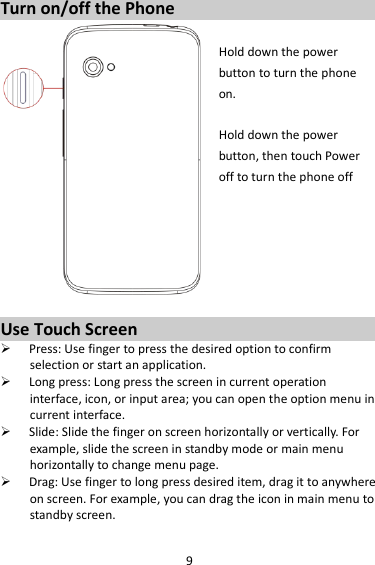 9 Turn on/off the Phone  Hold down the power   button to turn the phone on.    Hold down the power   button, then touch Power off to turn the phone off       Use Touch Screen  Press: Use finger to press the desired option to confirm selection or start an application.  Long press: Long press the screen in current operation interface, icon, or input area; you can open the option menu in current interface.  Slide: Slide the finger on screen horizontally or vertically. For example, slide the screen in standby mode or main menu horizontally to change menu page.  Drag: Use finger to long press desired item, drag it to anywhere on screen. For example, you can drag the icon in main menu to standby screen. 