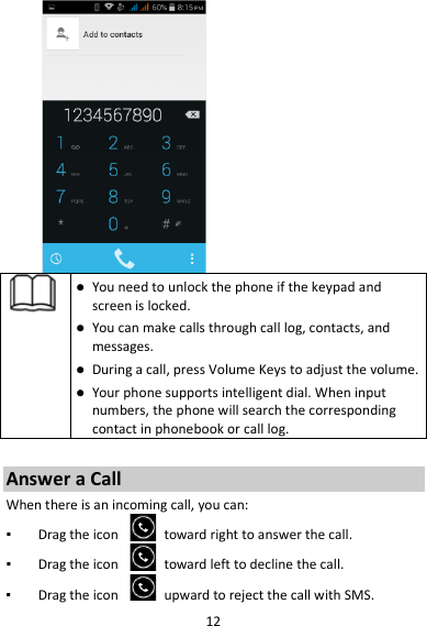 12    You need to unlock the phone if the keypad and screen is locked.  You can make calls through call log, contacts, and messages.  During a call, press Volume Keys to adjust the volume.  Your phone supports intelligent dial. When input numbers, the phone will search the corresponding contact in phonebook or call log.  Answer a Call When there is an incoming call, you can: ▪ Drag the icon   toward right to answer the call. ▪ Drag the icon   toward left to decline the call. ▪ Drag the icon   upward to reject the call with SMS. 